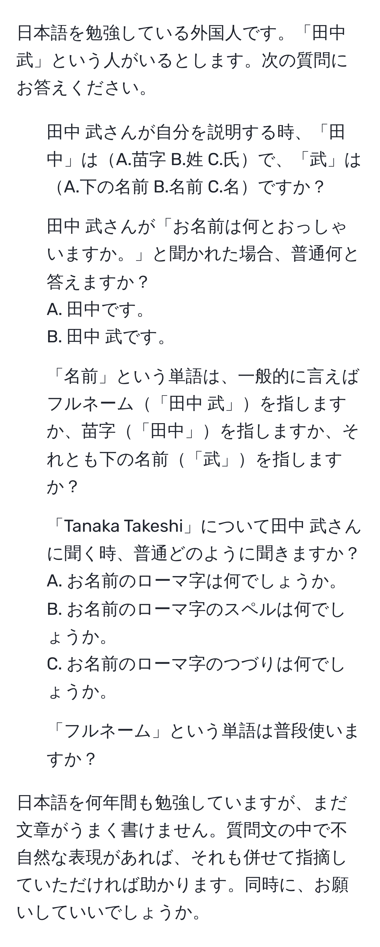 日本語を勉強している外国人です。「田中 武」という人がいるとします。次の質問にお答えください。  
1. 田中 武さんが自分を説明する時、「田中」はA.苗字 B.姓 C.氏で、「武」はA.下の名前 B.名前 C.名ですか？  
2. 田中 武さんが「お名前は何とおっしゃいますか。」と聞かれた場合、普通何と答えますか？   
A. 田中です。  
B. 田中 武です。  
3. 「名前」という単語は、一般的に言えばフルネーム「田中 武」を指しますか、苗字「田中」を指しますか、それとも下の名前「武」を指しますか？  
4. 「Tanaka Takeshi」について田中 武さんに聞く時、普通どのように聞きますか？  
A. お名前のローマ字は何でしょうか。  
B. お名前のローマ字のスペルは何でしょうか。  
C. お名前のローマ字のつづりは何でしょうか。  
5. 「フルネーム」という単語は普段使いますか？   

日本語を何年間も勉強していますが、まだ文章がうまく書けません。質問文の中で不自然な表現があれば、それも併せて指摘していただければ助かります。同時に、お願いしていいでしょうか。