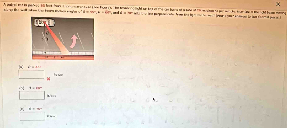 ×
A patrol car is parked 65 feet from a long warehouse (see figure). The revolving light on top of the car turns at a rate of 26 revolutions per minute. How fast is the light beam moving
along the wall when the beam makes angles of θ =45°, θ =60° , and θ =70° with the line perpendicular from the light to the wall? (Round your answers to two decimal places.)
(a) θ =45°
ft/sec
(b) θ =60°
ft/sec
(c) θ =70°
ft/sec