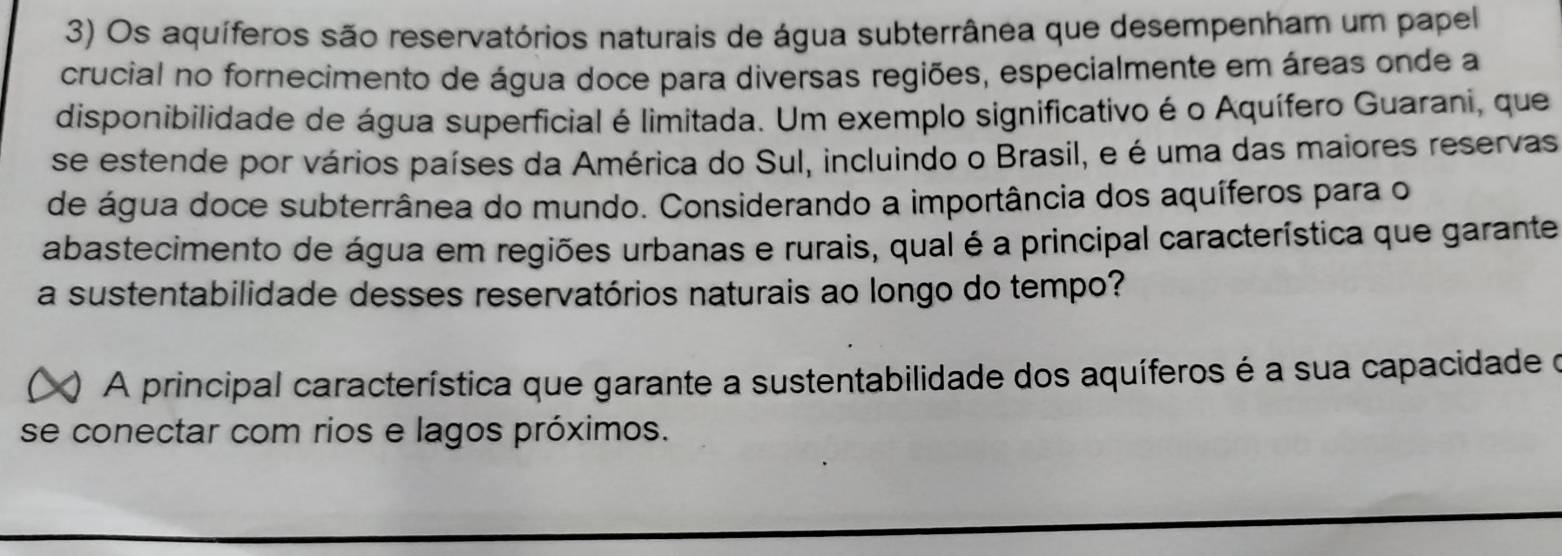 Os aquíferos são reservatórios naturais de água subterrânea que desempenham um papel 
crucial no fornecimento de água doce para diversas regiões, especialmente em áreas onde a 
disponibilidade de água superficial é limitada. Um exemplo significativo é o Aquífero Guarani, que 
se estende por vários países da América do Sul, incluindo o Brasil, e é uma das maiores reservas 
de água doce subterrânea do mundo. Considerando a importância dos aquíferos para o 
abastecimento de água em regiões urbanas e rurais, qual é a principal característica que garante 
a sustentabilidade desses reservatórios naturais ao longo do tempo? 
) A principal característica que garante a sustentabilidade dos aquíferos é a sua capacidade o 
se conectar com rios e lagos próximos.