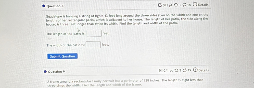 つ 3 $ 18 a Details 
Guadalupe is hanging a string of lights 43 feet long around the three sides (two on the width and one on the 
length) of her rectangular patio, which is adjacent to her house. The length of her patio, the side along the 
house, is three feet longer than twice its width. Find the length and width of the patio. 
The length of the patio is: □ : feet. 
The width of the patio is: □ feet
Submit Question 
Question 9 0/1 ptつ 3 19 ① Details 
A frame around a rectangular family portrait has a perimeter of 128 inches. The length is eight less than 
three times the width. Find the length and width of the frame.