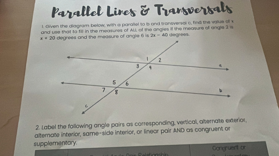 Parallel Lines & Transversals
1. Given the diagram below, with a parallel to b and transversal c, find the value of x
and use that to fill in the measures of ALL of the angles if the measure of angle 2 is
2x-40 degrees.
2. Label the following angle pairs as corresponding, vertical, alternate exterior,
alternate interior, same-side interior, or linear pair AND as congruent or
supplementary.
Congruent or