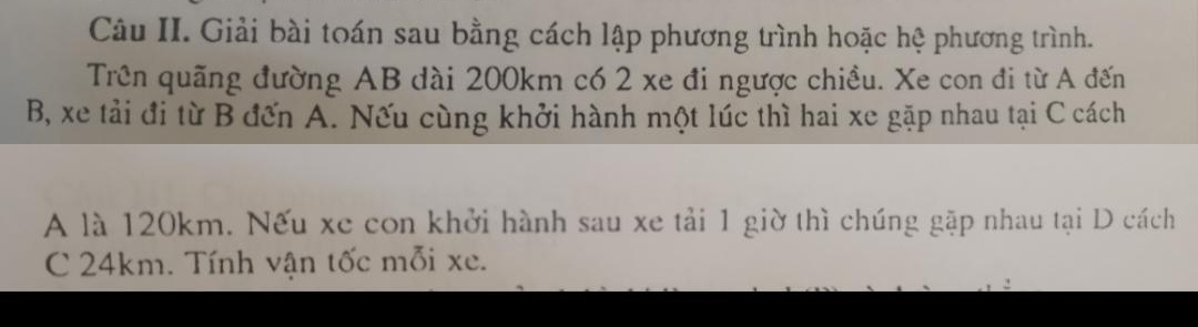 Câu II. Giải bài toán sau bằng cách lập phương trình hoặc hệ phương trình. 
Trên quãng đường AB dài 200km có 2 xe đi ngược chiều. Xe con đi từ A đến 
B, xe tải đi từ B đến A. Nếu cùng khởi hành một lúc thì hai xe gặp nhau tại C cách 
A là 120km. Nếu xe con khởi hành sau xe tải 1 giờ thì chúng gặp nhau tại D cách 
C 24km. Tính vận tốc mỗi xe.