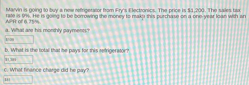 Marvin is going to buy a new refrigerator from Fry's Electronics. The price is $1,200. The sales tax
rate is 9%. He is going to be borrowing the money to make this purchase on a one-year loan with an
APR of 6.75%.
a. What are his monthly payments?
$109
b. What is the total that he pays for this refrigerator?
$1,389
c. What finance charge did he pay?
$81