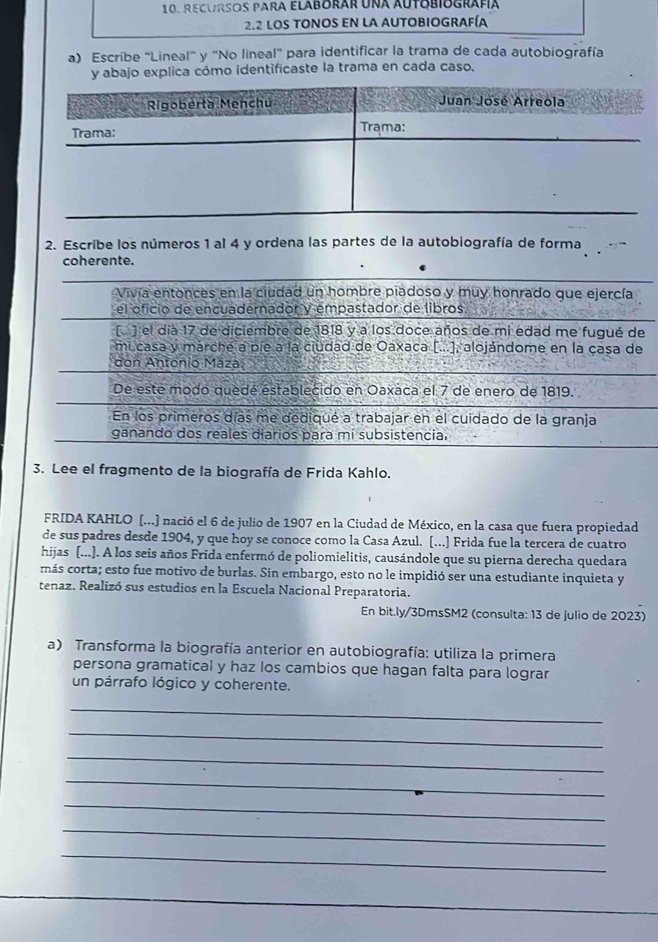 RecUrSos Para Elaborar una Autobiografía
2.2 LOS TONOS EN LA AUTOBIOGRAFíA
a) Escribe "Lineal" y ''No lineal'' para identificar la trama de cada autobiografía
y abajo explica cómo identificaste la trama en cada caso.
Rigoberta Menchú Juan José Arreola
Trama: Trama:
2. Escribe los números 1 al 4 y ordena las partes de la autobiografía de forma
coherente.
Vivía entonces en la ciudad un hombre piadoso y muy honrado que ejercía
el oficio de encuadernador y empastador de libros
[ ) el día 17 de diciembre de 1818 y a los doce años de mi edad me fugué de
mi casa y marche a píe a la ciudad de Oaxaca [...], alojándome en la çasa de
don Antonio Máza.
De este modo quedé establecido en Oaxaca el 7 de enero de 1819.
En los primeros días me dediqué a trabajar en el cuidado de la granja
ganando dos reales diarios para mi subsistencia.
3. Lee el fragmento de la biografía de Frida Kahlo.
FRIDA KAHLO (...) nació el 6 de julio de 1907 en la Ciudad de México, en la casa que fuera propiedad
de sus padres desde 1904, y que hoy se conoce como la Casa Azul. [...] Frida fue la tercera de cuatro
hijas (...). A los seis años Frida enfermó de poliomielitis, causándole que su pierna derecha quedara
más corta; esto fue motivo de burlas. Sin embargo, esto no le impidió ser una estudiante inquieta y
tenaz. Realizó sus estudios en la Escuela Nacional Preparatoria.
En bit.ly/3DmsSM2 (consulta: 13 de julio de 2023)
a) Transforma la biografía anterior en autobiografía: utiliza la primera
persona gramatical y haz los cambios que hagan falta para lograr
un párrafo lógico y coherente.
_
_
_
_
_
_
_