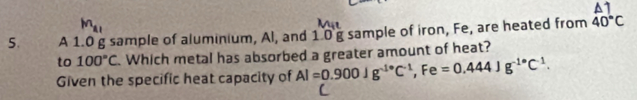 M_A1 
5. A 1.0 g sample of aluminium, Al, and 1 0 g sample of iron, Fe, are heated from beginarrayr △ 7 40°Cendarray
to 100°C. Which metal has absorbed a greater amount of heat? 
Given the specific heat capacity of Al=0.900Jg^(-1·)C^(-1), Fe=0.444Jg^(-1·)C^(-1).