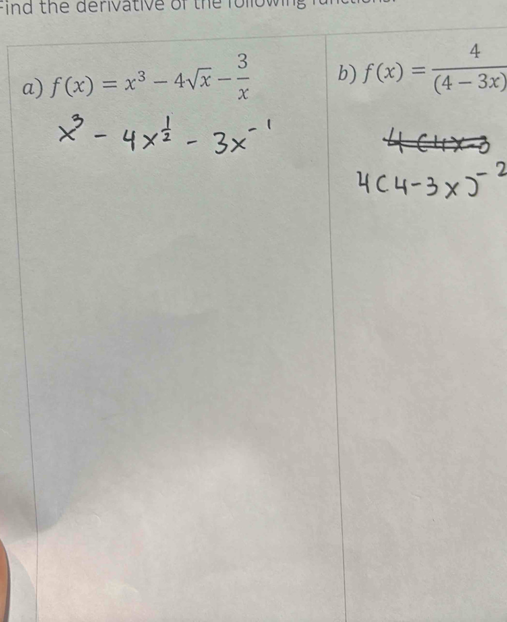 find the derivative of the following 
a) f(x)=x^3-4sqrt(x)- 3/x 
b) f(x)= 4/(4-3x) 