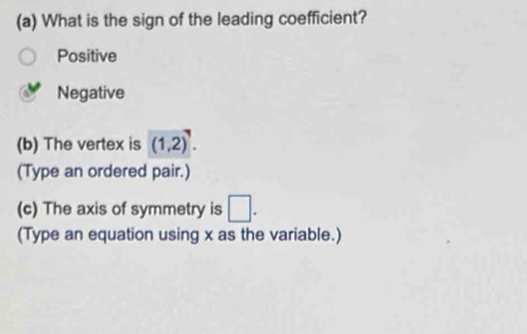 What is the sign of the leading coefficient?
Positive
Negative
(b) The vertex is overline (1,2). 
(Type an ordered pair.)
(c) The axis of symmetry is □ . 
(Type an equation using x as the variable.)