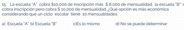 La escuela "A” cobra $10,000 de inscripción más $ 8,000 de mensualidad. la escuela “B" n
cobra inscripción pero cobra $ 10,000 de mensualidad. ¿Qué opción es más económica
considerando que un ciclo escolar tiene 10 mensualidades.
a) Escuela “A” b) Escuela “ B ” c)Es lo mismo d) No se puede determinar