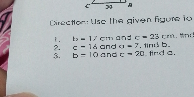 Direction: Use the given figure to 
1. b=17cm and c=23cm , find 
2. c=16 and a=7 , find b. 
3. b=10 and c=20 , find a.