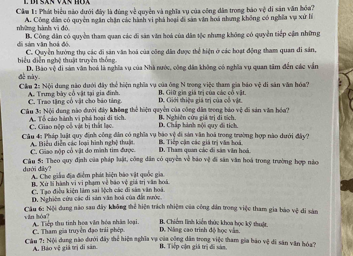 Đị Sản văn Hòa
Câu 1: Phát biểu nào dưới đây là đúng về quyền và nghĩa vụ của công dân trong bảo vệ di sản văn hóa?
A. Công dân có quyền ngăn chặn các hành vi phá hoại di sản văn hoá nhưng không có nghĩa vụ xử lí
những hành vi đó.
B. Công dân có quyền tham quan các di sản văn hoá của dân tộc nhưng không có quyền tiếp cận những
di sản văn hoá đó.
C. Quyền hưởng thụ các di sản văn hoá của công dân được thể hiện ở các hoạt động tham quan di sản,
biểu diễn nghệ thuật truyền thống.
D. Bảo vệ di sản văn hoá là nghĩa vụ của Nhà nước, công dân không có nghĩa vụ quan tâm đến các vấn
đề này.
Câu 2: Nội dung nào dưới đây thể hiện nghĩa vụ của ông N trong việc tham gia bảo vệ di sản văn hóa?
A. Trưng bày cổ vật tại gia đình. B. Giữ gìn giá trị của các cổ vật.
C. Trao tặng cổ vật cho bảo tàng. D. Giới thiệu giá trị của cổ vật.
Câu 3: Nội dung nào dưới đây không thể hiện quyền của công dân trong bảo vệ di sản văn hóa?
A. Tố cáo hành vi phá hoại di tích. B. Nghiên cứu giá trị di tích.
C. Giao nộp cổ vật bị thất lạc. D. Chấp hành nội quy di tích.
Câu 4: Pháp luật quy định công dân có nghĩa vụ bảo vệ di sản văn hoá trong trường hợp nào dưới đây?
A. Biểu diễn các loại hình nghệ thuật. B. Tiếp cận các giá trị văn hoá.
C. Giao nộp cổ vật do mình tìm được. D. Tham quan các di sản văn hoá.
Câu 5: Theo quy định của pháp luật, công dân có quyền về bảo vệ di sản văn hoá trong trường hợp nào
dưới đây?
A. Che giấu địa điểm phát hiện bảo vật quốc gia.
B. Xử lí hành vi vi phạm về bảo vệ giá trị văn hoá.
C. Tạo điều kiện làm sai lệch các di sản văn hoá.
D. Nghiên cứu các di sản văn hoá của đất nước.
Câu 6: Nội dung nào sau đây không thể hiện trách nhiệm của công dân trong việc tham gia bảo y^16
ê di sản
văn hóa? B. Chiếm lĩnh kiến thức khoa học kỹ thuật.
A. Tiếp thu tinh hoa văn hóa nhân loại.
C. Tham gia truyền đạo trái phép. D. Nâng cao trình độ học vẫn.
Câu 7: Nội dung nào dưới đây thể hiện nghĩa vụ của cộng dân trong việc tham gia bảo vệ di sản văn hóa?
A. Bảo vệ giá trị di sản. B. Tiếp cận giá trị di sản.