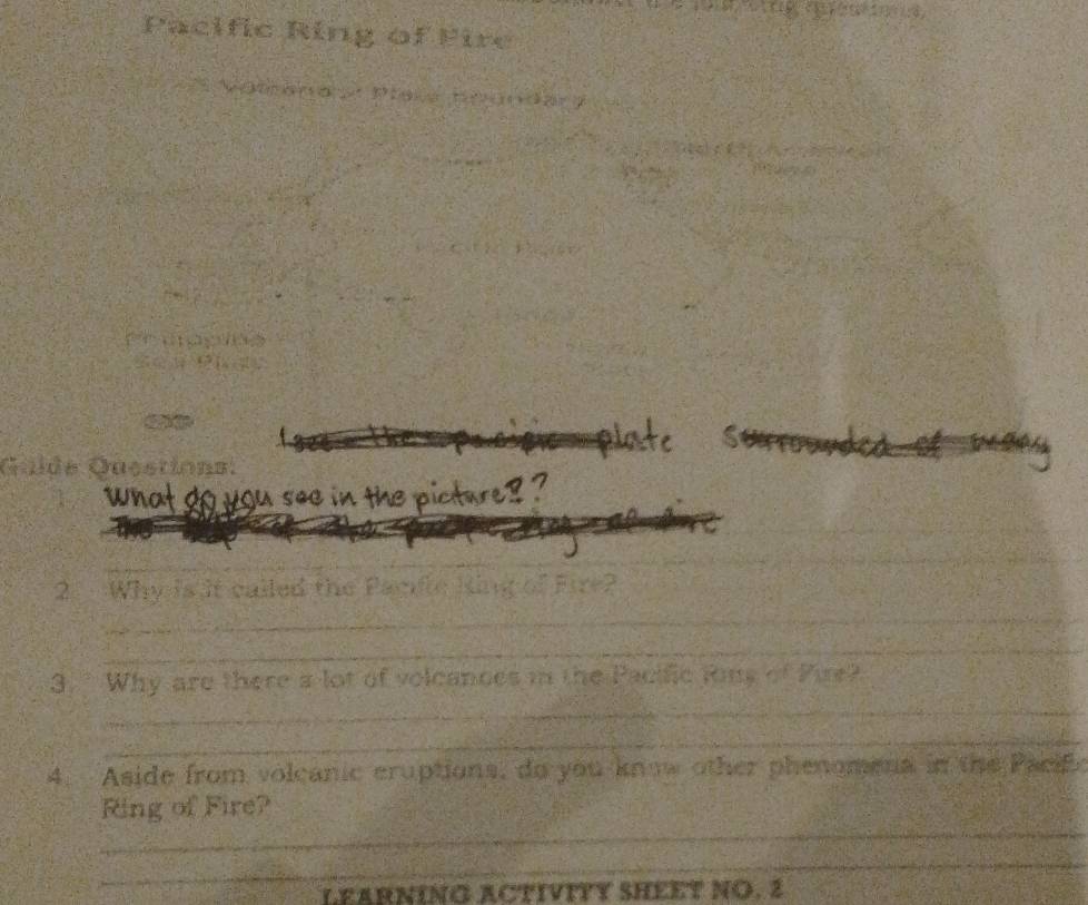 Pacific Ring of Fire 
a Pe a a 
S 
Quide Qusstiona: 

see in the pictare 
_ 
_ 
_ 
_ 
2 Why is it called the Panfe King of Fire? 
_ 
_ 
_ 
_ 
3. Why are there a lot of volcances in the Pacific Rins of Pire? 
_ 
_ 
4. Aside from volcanic eruptions, do you know other phenomena in the Paci 
_ 
Ring of Fire? 
_ 
LEARNING ACTIVITY SHEET NO. 2