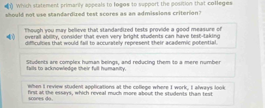 Which statement primarily appeals to logos to support the position that colleges
should not use standardized test scores as an admissions criterion?
Though you may believe that standardized tests provide a good measure of
D overall ability, consider that even very bright students can have test-taking
difficulties that would fail to accurately represent their academic potential.
Students are complex human beings, and reducing them to a mere number
fails to acknowledge their full humanity.
When I review student applications at the college where I work, I always look
first at the essays, which reveal much more about the students than test
scores do.