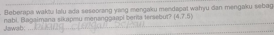 Beberapa waktu lalu ada seseorang yang mengaku mendapat wahyu dan mengaku sebag 
_ 
nabi. Bagaimana sikapmu menanggaapi berita tersebut? (4.7.5) 
_ 
Jawab: