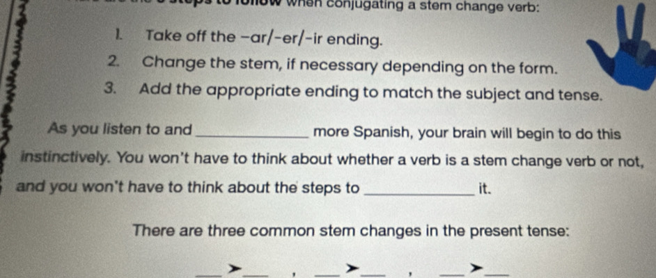 wow when conjugating a stem change verb: 
1. Take off the -ar/-er/-ir ending. 
2. Change the stem, if necessary depending on the form. 
3. Add the appropriate ending to match the subject and tense. 
As you listen to and _more Spanish, your brain will begin to do this 
instinctively. You won’t have to think about whether a verb is a stem change verb or not, 
and you won't have to think about the steps to _it. 
There are three common stem changes in the present tense: 
. 
__ 
)