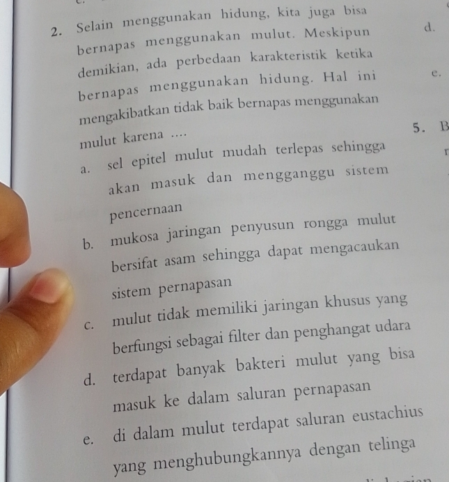 Selain menggunakan hidung, kita juga bisa
bernapas menggunakan mulut. Meskipun d.
demikian, ada perbedaan karakteristik ketika
bernapas menggunakan hidung. Hal ini e.
mengakibatkan tidak baik bernapas menggunakan
5. B
mulut karena ....
a. sel epitel mulut mudah terlepas sehingga r
akan masuk dan mengganggu sistem
pencernaan
b. mukosa jaringan penyusun rongga mulut
bersifat asam sehingga dapat mengacaukan
sistem pernapasan
c. mulut tidak memiliki jaringan khusus yang
berfungsi sebagai filter dan penghangat udara
d. terdapat banyak bakteri mulut yang bisa
masuk ke dalam saluran pernapasan
e. di dalam mulut terdapat saluran eustachius
yang menghubungkannya dengan telinga