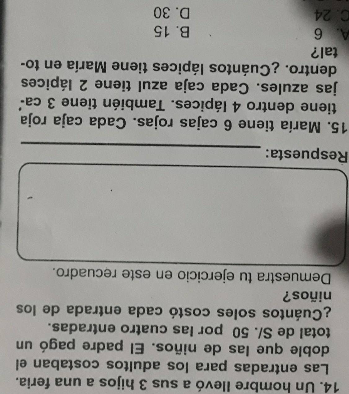 Un hombre Ilevó a sus 3 hijos a una feria.
Las entradas para los adultos costaban el
doble que las de niños. El padre pagó un
total de S/. 50 por las cuatro entradas.
¿Cuántos soles costó cada entrada de los
niños?
Demuestra tu ejercicio en este recuadro.
_
Respuesta:
15. María tiene 6 cajas rojas. Cada caja roja
tiene dentro 4 lápices. También tiene 3 ca²
jas azules. Cada caja azul tiene 2 lápices
dentro. ¿Cuántos lápices tiene María en to-
tal?
A. 6 B. 15
C. 24 D. 30