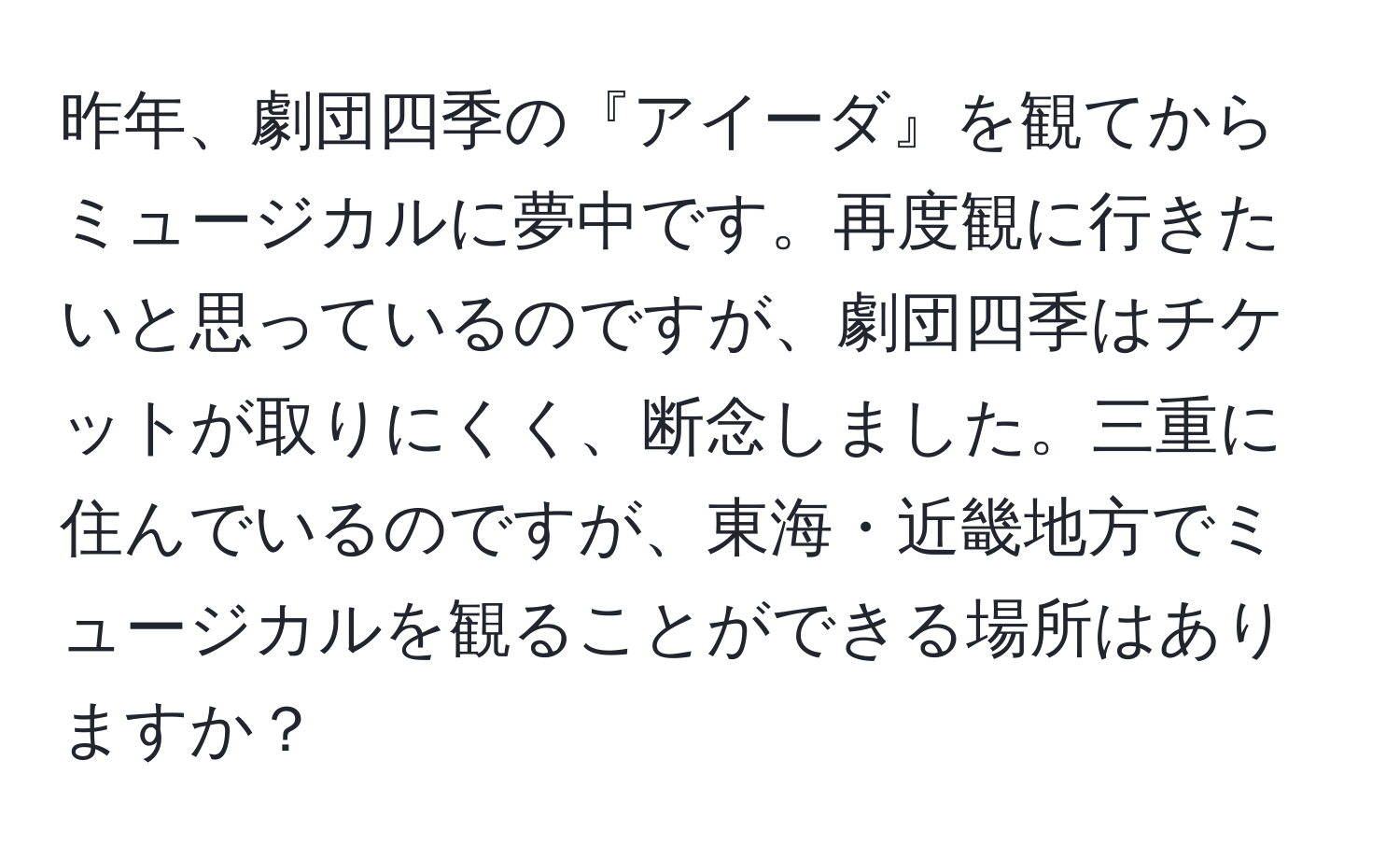 昨年、劇団四季の『アイーダ』を観てからミュージカルに夢中です。再度観に行きたいと思っているのですが、劇団四季はチケットが取りにくく、断念しました。三重に住んでいるのですが、東海・近畿地方でミュージカルを観ることができる場所はありますか？