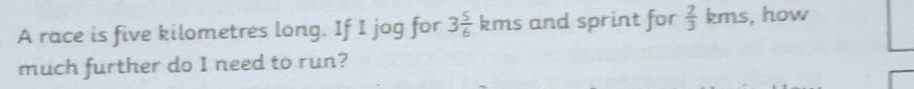 A race is five kilometres long. If I jog for 3 5/6 kms and sprint for  2/3 kms , how 
much further do I need to run?