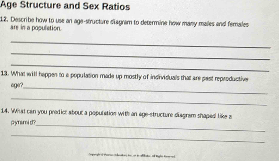 Age Structure and Sex Ratios 
12. Describe how to use an age-structure diagram to determine how many males and females 
are in a population. 
_ 
_ 
_ 
13. What will happen to a population made up mostly of individuals that are past reproductive 
age?_ 
_ 
14. What can you predict about a population with an age-structure diagram shaped like a 
pyramid?_ 
_ 
Capunget & Paanas Eacaton fee an