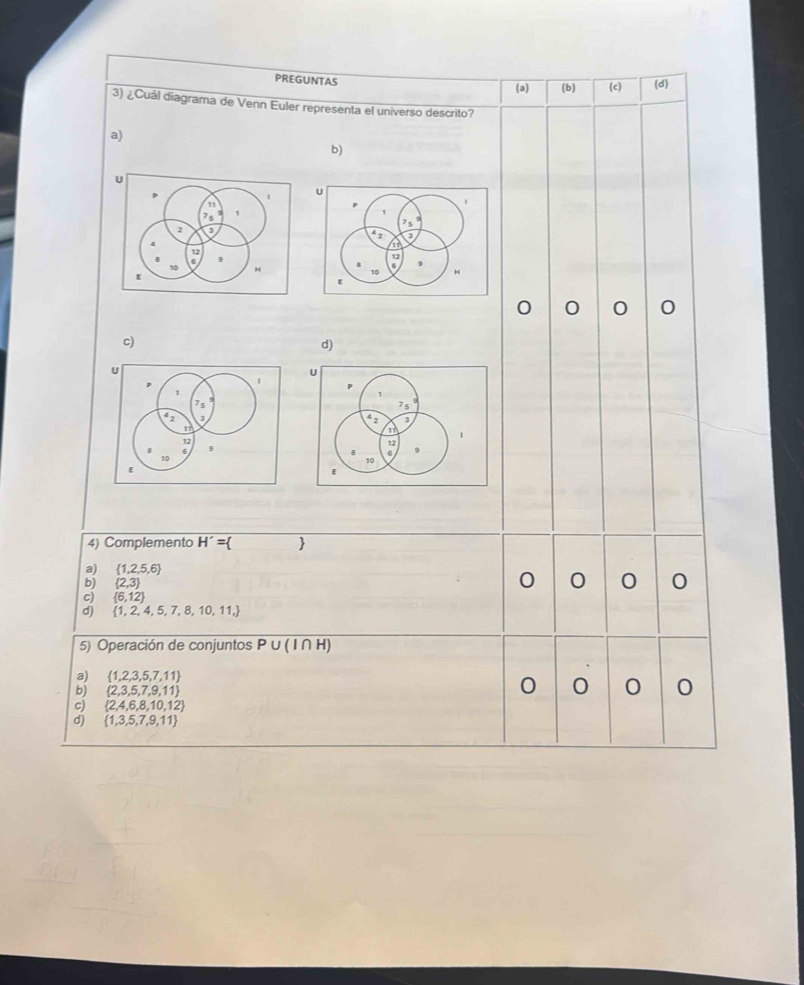 PREGUNTAS
(a) (b) (c) (d)
3) ¿Cuál diagrama de Venn Euler representa el universo descrito?
a)
b)
o 0 0
c)
d)
4) Complemento H'=
a)  1,2,5,6
b)  2,3
c)  6,12
d)  1,2,4,5,7,8,10,11,
5) Operación de conjuntos P∪ (I∩ H)
a)  1,2,3,5,7,11
bj  2,3,5,7,9,11
C
c)  2,4,6,8,10,12
d)  1,3,5,7,9,11