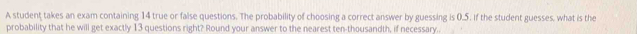A student takes an exam containing 14 true or false questions. The probability of choosing a correct answer by guessing is 0.5. if the student guesses, what is the 
probability that he will get exactly 13 questions right? Round your answer to the nearest ten-thousandth, if necessary.
