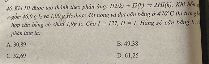 Khi HI được tạo thành theo phản ứng: H2(k)+I2(k)≤slant 2HI(k) Khi hỗn họ
gồm 46,0 g I₂ và 1,00_- gH_2 được đốt nóng và đạt cân bằng ở 470°C thì trong h
hợp cân bằng có chứa 1,9gI_2. Cho I=127, H=1. Hằng số cân bằng K_nci
phản ứng là:
A. 30,89 B. 49,38
C. 52,69 D. 61,25