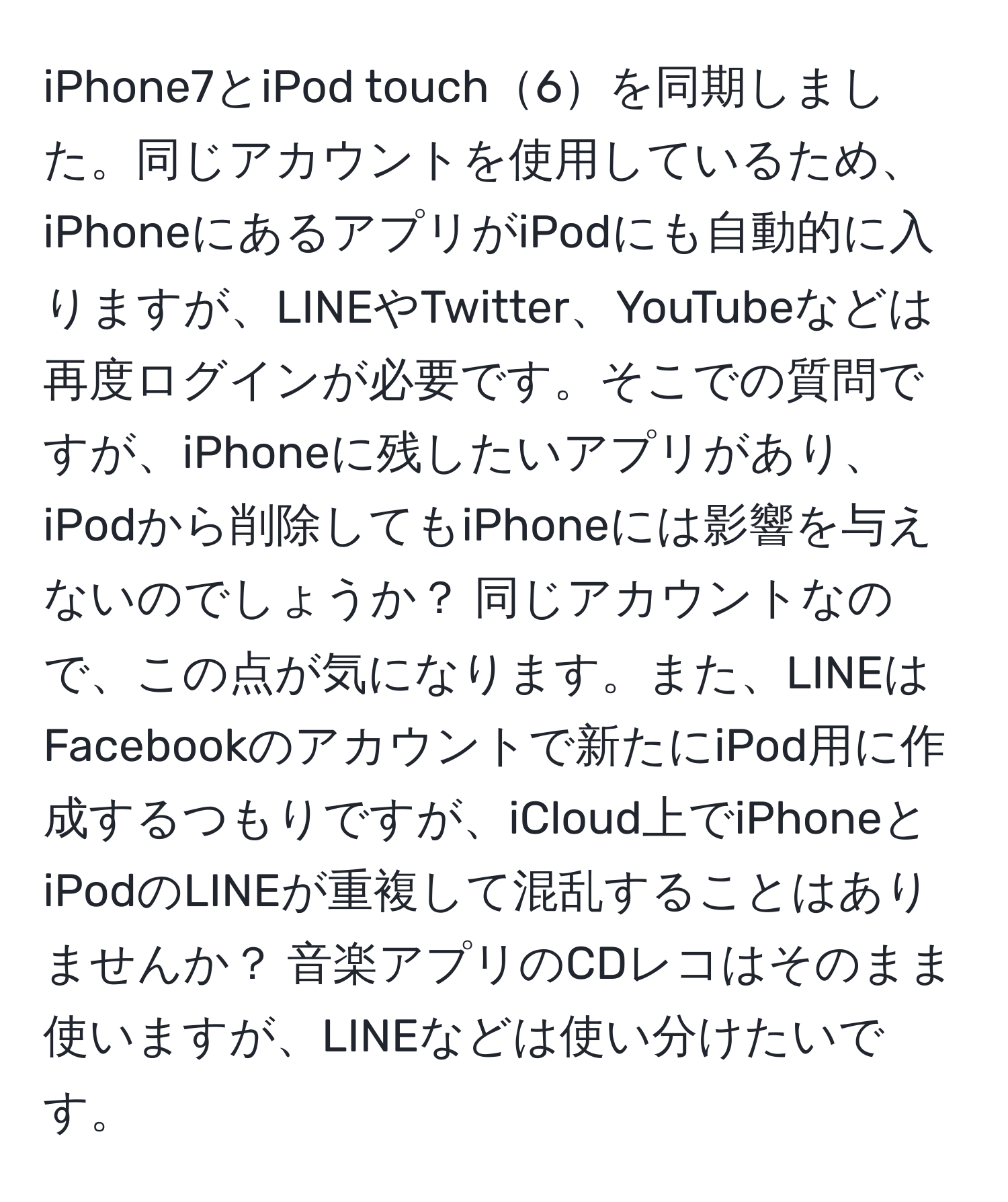 iPhone7とiPod touch6を同期しました。同じアカウントを使用しているため、iPhoneにあるアプリがiPodにも自動的に入りますが、LINEやTwitter、YouTubeなどは再度ログインが必要です。そこでの質問ですが、iPhoneに残したいアプリがあり、iPodから削除してもiPhoneには影響を与えないのでしょうか？ 同じアカウントなので、この点が気になります。また、LINEはFacebookのアカウントで新たにiPod用に作成するつもりですが、iCloud上でiPhoneとiPodのLINEが重複して混乱することはありませんか？ 音楽アプリのCDレコはそのまま使いますが、LINEなどは使い分けたいです。