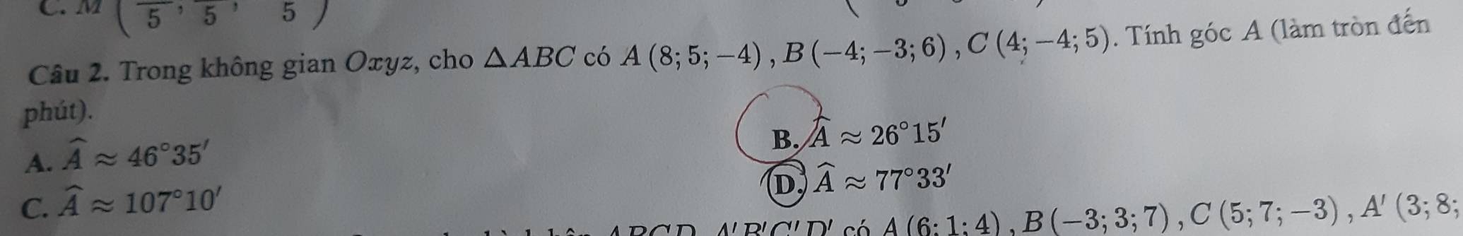 M (overline 5,overline 5,5)
Câu 2. Trong không gian Oxyz, cho △ ABC có A(8;5;-4), B(-4;-3;6), C(4;-4;5). Tính góc A (làm tròn đến
phút).
A. widehat Aapprox 46°35'
B, widehat Aapprox 26°15'
C. widehat Aapprox 107°10'
D, widehat Aapprox 77°33'
A'D'∩ 'D' A(6:1:4), B(-3;3;7), C(5;7;-3), A'(3;8;