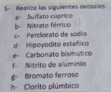 5- Realiza las siguientes oxosales: 
a- Sulfato cúprico 
b- Nitrato férrico 
c- Perclorato de sodio 
d- Hipoyodito estañico 
e- Carbonato bismutico 
f- Nitrito de aluminio 
g- Bromato ferroso 
h Clorito plúmbico