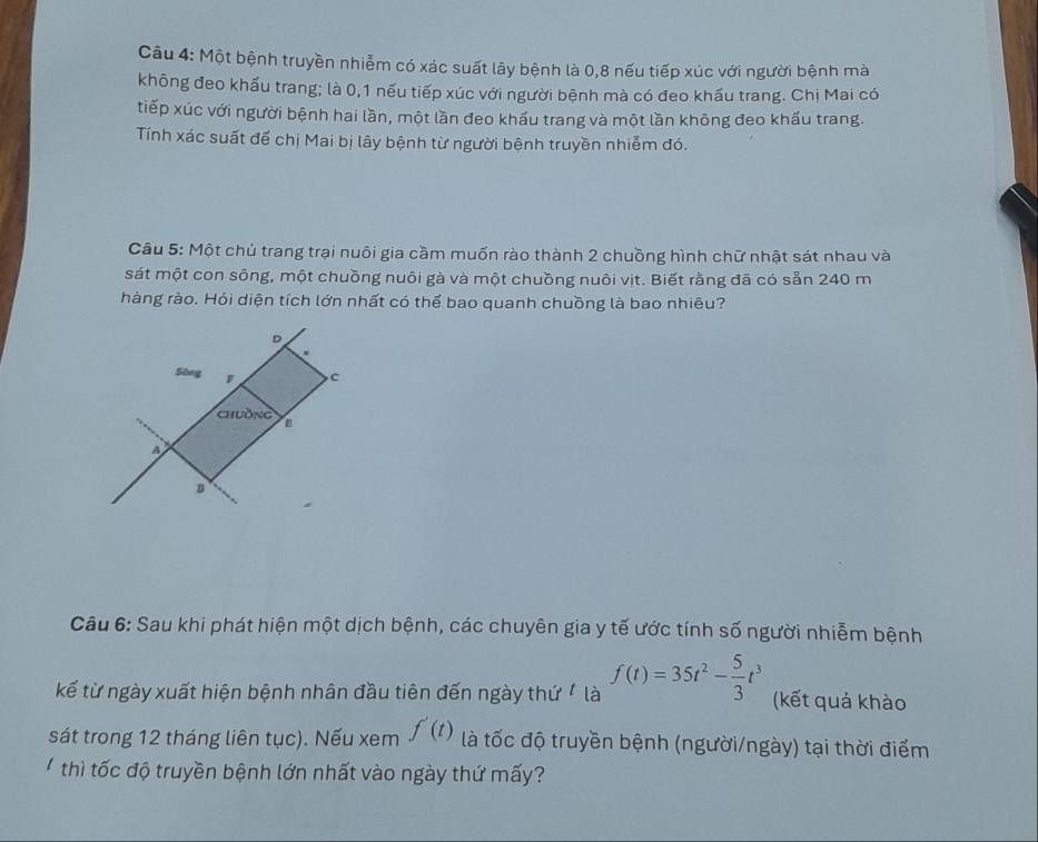 Một bệnh truyền nhiễm có xác suất lây bệnh là 0, 8 nếu tiếp xúc với người bệnh mà
không đeo khẩu trang; là 0, 1 nếu tiếp xúc với người bệnh mà có đeo khẩu trang. Chị Mai có
tiếp xúc với người bệnh hai lần, một lần đeo khấu trang và một lần không đeo khẩu trang.
Tính xác suất để chị Mai bị lây bệnh từ người bệnh truyền nhiễm đó.
Câu 5: Một chủ trang trại nuôi gia cầm muốn rào thành 2 chuồng hình chữ nhật sát nhau và
sát một con sông, một chuồng nuôi gà và một chuồng nuôi vịt. Biết rằng đã có sẵn 240 m
hàng rào. Hỏi diện tích lớn nhất có thể bao quanh chuồng là bao nhiêu?
D
Sông F C
chưồng
A
B
Câu 6: Sau khi phát hiện một dịch bệnh, các chuyên gia y tế ước tính số người nhiễm bệnh
kế từ ngày xuất hiện bệnh nhân đầu tiên đến ngày thứ là f(t)=35t^2- 5/3 t^3 (kết quả khào
sát trong 12 tháng liên tục). Nếu xem f'(t) là tốc độ truyền bệnh (người/ngày) tại thời điểm
thì tốc độ truyền bệnh lớn nhất vào ngày thứ mấy?