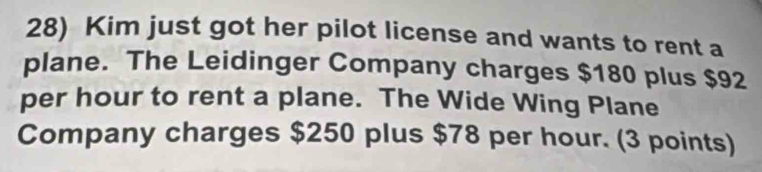 Kim just got her pilot license and wants to rent a 
plane. The Leidinger Company charges $180 plus $92
per hour to rent a plane. The Wide Wing Plane 
Company charges $250 plus $78 per hour. (3 points)