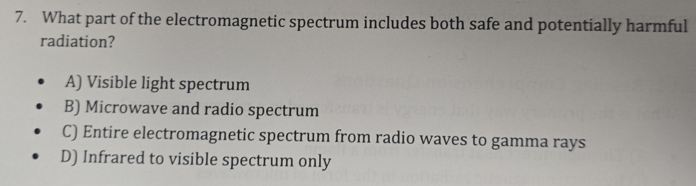 What part of the electromagnetic spectrum includes both safe and potentially harmful
radiation?
A) Visible light spectrum
B) Microwave and radio spectrum
C) Entire electromagnetic spectrum from radio waves to gamma rays
D) Infrared to visible spectrum only