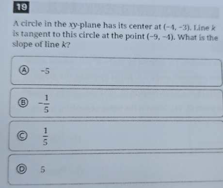 A circle in the xy -plane has its center at (-4,-3). Line k
is tangent to this circle at the point (-9,-4). What is the
slope of line k?
Ⓐ -5
- 1/5 
a  1/5 
D 5