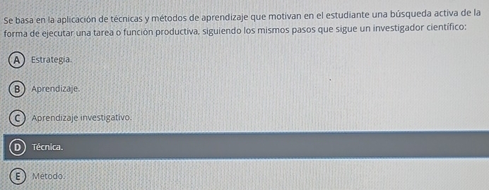 Se basa en la aplicación de técnicas y métodos de aprendizaje que motivan en el estudiante una búsqueda activa de la
forma de ejecutar una tarea o función productiva, siguiendo los mismos pasos que sigue un investigador científico:
AEstrategia.
BAprendizaje.
C Aprendizaje investigativo.
Técnica.
E  Método.