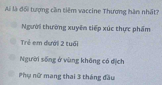 Ai là đối tượng cần tiêm vaccine Thương hàn nhất?
Người thường xuyên tiếp xúc thực phẩm
Trẻ em dưới 2 tuổi
Người sống ở vùng không có dịch
Phụ nữ mang thai 3 tháng đầu