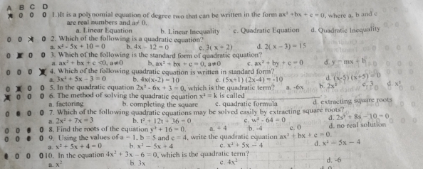 A
D
0 1.)It is a polynomial equation of degree two that can be written in the form ax^2+bx+c=0 where a. b and c
are real numbers and a≠ 0.
a. Linear Equation b. Linear Inequality c. Quadratic Equation d. Quadratic Inequality
U 0 0 2. Which of the following is a quadratic equation?
a. x^2-5x+10=0 b. 4x-12=0 c . 3(x+2) d. 2(x-3)=15
0 3. Which of the following is the standard form of quadratic equation?
a. ax^2+bx+c<0,a!= 0 b, ax^2+bx+c=0,a!= 0 c. ax^2+by+c=0 d. y=mx+b
0 0 4. Which of the following quadratic equation is written in standard form? (x-5)(x+5)=0
a. 3x^2+5x-3=0 b. 4x(x-2)=10 c. (5x+1)(2x-4)=-10 d.
0 5. In the quadratic equation 2x^2-6x+3=0 is called
a 6. The method of solving the quadratic equation , which is the quadratic term? a. -6x h. 2x^2
x^2=k
a. factoring b. completing the square c. quadratic formula
0 7. Which of the following quadratic equations may be solved easily by extracting square roots? d. extracting square roots
a. 2x^2+7x=3 b. t^2+12t+36=0 c. w^2-64=0 d. 2s^2+8s-10=0
0 8. Find the roots of the equation y^2+16=0. a. +4 c. 0 d. no real solution
0 9. Using the values of a=1.b=5 and c=4 write the quadratic equation b. -4 ax^2+bx+c=0.
a. x^2+5x+4=0 b. x^2-5x+4 c. x^2+5x-4 d. x^2-5x-4
0 010. In the equation 4x^2+3x-6=0 which is the quadratic term? d. -6
a. x^2 b. 3x c. 4x^2