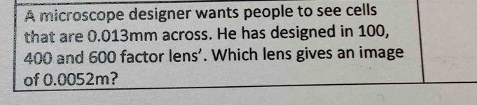 A microscope designer wants people to see cells 
that are 0.013mm across. He has designed in 100,
400 and 600 factor lens'. Which lens gives an image 
of 0.0052m?