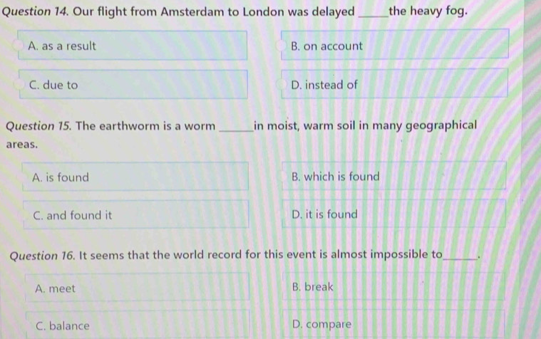 Our flight from Amsterdam to London was delayed _the heavy fog.
A. as a result B. on account
C. due to D. instead of
Question 15. The earthworm is a worm _in moist, warm soil in many geographical
areas.
A. is found B. which is found
C. and found it D. it is found
Question 16. It seems that the world record for this event is almost impossible to_ .
A. meet B. break
C. balance D. compare