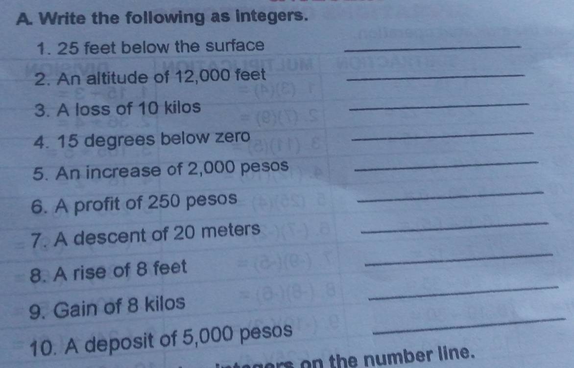 Write the following as integers. 
1. 25 feet below the surface_ 
2. An altitude of 12,000 feet _ 
3. A loss of 10 kilos
_ 
4. 15 degrees below zero 
_ 
5. An increase of 2,000 pesos
_ 
_ 
_ 
6. A profit of 250 pesos
_ 
7. A descent of 20 meters
8. A rise of 8 feet
_ 
9. Gain of 8 kilos
_ 
10. A deposit of 5,000 pesos
ers on the number line.