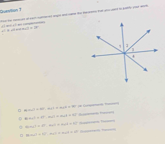 Find the measure of each numbered angle and name the theorems that you used to justify your work.
∠ 2 and ∠ 3 are complementary.
∠ 1≌ ∠ 4 and m∠ 2=28°. 
*
A m∠ 3=60°, m∠ 1=m∠ 4=90° (# Complements Thearem)
B) m∠ 3=45°, m∠ 1=m∠ 4=62° (Supplements Thearem)
C m∠ 3=45°, m∠ 1=m∠ 4=62° |Supplements Theorem)
D) m∠ 3=62°, m∠ 1=m∠ 4=45° (Supplements Theorem)