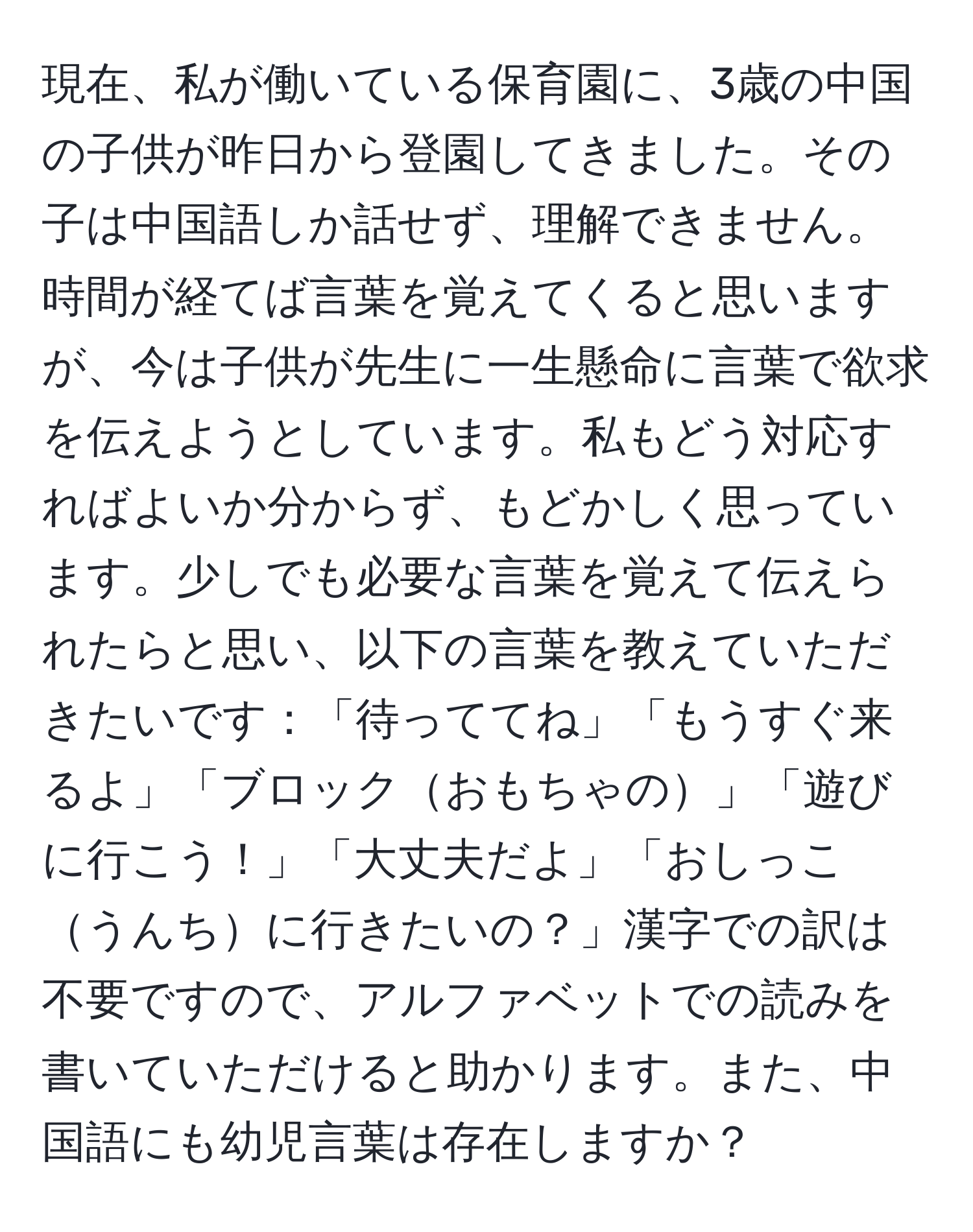 現在、私が働いている保育園に、3歳の中国の子供が昨日から登園してきました。その子は中国語しか話せず、理解できません。時間が経てば言葉を覚えてくると思いますが、今は子供が先生に一生懸命に言葉で欲求を伝えようとしています。私もどう対応すればよいか分からず、もどかしく思っています。少しでも必要な言葉を覚えて伝えられたらと思い、以下の言葉を教えていただきたいです：「待っててね」「もうすぐ来るよ」「ブロックおもちゃの」「遊びに行こう！」「大丈夫だよ」「おしっこうんちに行きたいの？」漢字での訳は不要ですので、アルファベットでの読みを書いていただけると助かります。また、中国語にも幼児言葉は存在しますか？