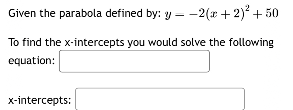 Given the parabola defined by: y=-2(x+2)^2+50
To find the x-intercepts you would solve the following 
equation: □ 
x-intercepts: □