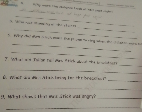 Jdam Dévdopment & Plannien Sümener Vaczise 1oos 2034 
_4. Why were the children back at half past eight? 
_ 
_ 
5. Who was standing at the stairs? 
_ 
_ 
6. Why did Mrs Stick want the phone to ring when the children were out 
_ 
_ 
7. What did Julian tell Mrs Stick about the breakfast? 
_ 
_ 
8. What did Mrs Stick bring for the breakfast? 
_ 
9. What shows that Mrs Stick was angry?_ 
_