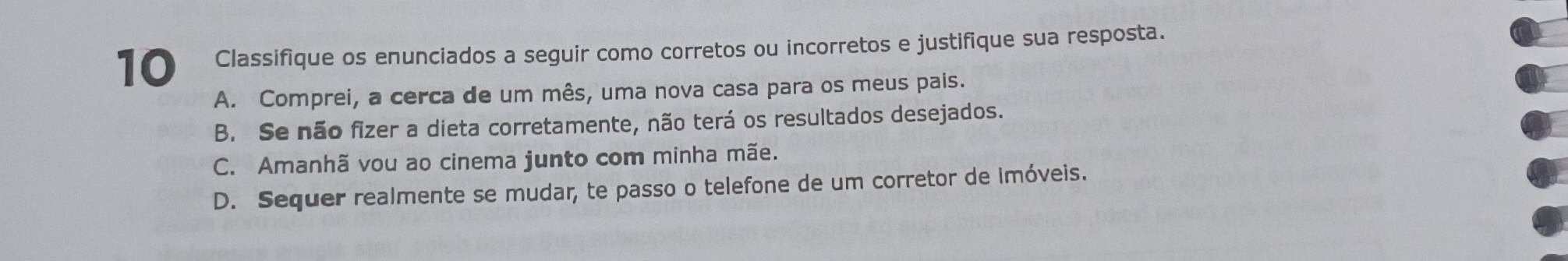 Classifique os enunciados a seguir como corretos ou incorretos e justifique sua resposta.
A. Comprei, a cerca de um mês, uma nova casa para os meus pais.
B. Se não fizer a dieta corretamente, não terá os resultados desejados.
C. Amanhã vou ao cinema junto com minha mãe.
D. Sequer realmente se mudar, te passo o telefone de um corretor de imóveis.