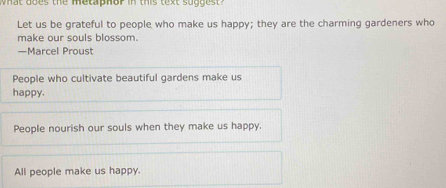 what does the metaphor in this text suggest ?
Let us be grateful to people who make us happy; they are the charming gardeners who
make our souls blossom.
—Marcel Proust
People who cultivate beautiful gardens make us
happy.
People nourish our souls when they make us happy.
All people make us happy.