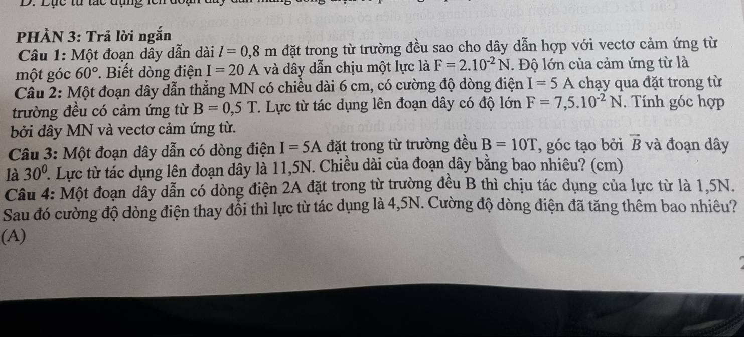 Lục từ tác đụng lci 
PHÀN 3: Trả lời ngắn 
Câu 1: Một đoạn dây dẫn dài l=0,8m đặt trong từ trường đều sao cho dây dẫn hợp với vectơ cảm ứng từ 
một góc 60°. Biết dòng điện I=20A và dây dẫn chịu một lực là F=2.10^(-2)N. Độ lớn của cảm ứng từ là 
Câu 2: Một đoạn dây dẫn thẳng MN có chiều dài 6 cm, có cường độ dòng điện I=5A chạy qua đặt trong từ 
trường đều có cảm ứng từ B=0,5T T. Lực từ tác dụng lên đoạn dây có độ lớn F=7,5.10^(-2)N. Tính góc hợp 
bởi dây MN và vectơ cảm ứng từ. 
Câu 3: Một đoạn dây dẫn có dòng điện I=5A đặt trong từ trường đều B=10T , góc tạo bởi vector B và đoạn dây 
là 30°. Lực từ tác dụng lên đoạn dây là 11,5N. Chiều dài của đoạn dây bằng bao nhiêu? (cm) 
Câu 4: Một đoạn dây dẫn có dòng điện 2A đặt trong từ trường đều B thì chịu tác dụng của lực từ là 1,5N. 
Sau đó cường độ dòng điện thay đổi thì lực từ tác dụng là 4,5N. Cường độ dòng điện đã tăng thêm bao nhiêu? 
(A)