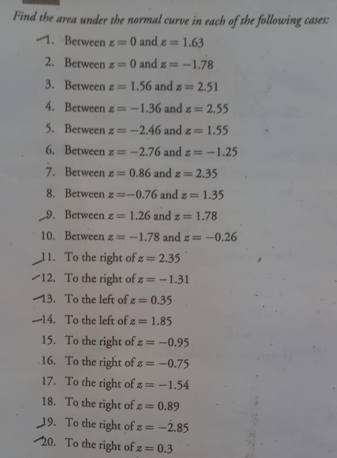 Find the area under the normal curve in each of the following cases: 
1. Between z=0 and z=1.63
2. Between z=0 and z=-1.78
3. Between z=1.56 and z=2.51
4. Between z=-1.36 and z=2.55
5. Between z=-2.46 and z=1.55
6. Between z=-2.76 and z=-1.25
7. Between z=0.86 and z=2.35
8. Between z=-0.76 and z=1.35
9. Between z=1.26 and z=1.78
10. Between z=-1.78 and z=-0.26
11. To the right of z=2.35
12. To the right of z=-1.31
13. To the left of z=0.35
14. To the left of z=1.85
15. To the right of z=-0.95
16. To the right of z=-0.75
17. To the right of z=-1.54
18. To the right of z=0.89
19. To the right of z=-2.85
20. To the right of z=0.3