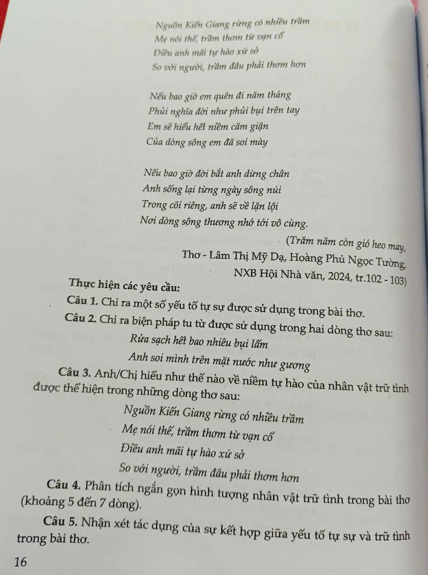 Nguồn Kiến Giang rừng có nhiều trầm
Mẹ nói thế, trầm thơm từ vạn cổ
Điều anh mãi tự hào xứ sở
So với người, trầm đâu phải thơm hơn
Nếu bao giờ em quên đi năm tháng
Phủi nghĩa đời như phủi bụi trên tay
Em sẽ hiểu hết niềm căm giận
Của dòng sông em đã soi mày
Nếu bao giờ đời bắt anh dừng chân
Anh sống lại từng ngày sông núi
Trong cõi riêng, anh sẽ về lặn lội
Nơi dòng sông thương nhớ tới vô cùng.
(Trăm năm còn gió heo may,
Thơ - Lâm Thị Mỹ Dạ, Hoàng Phủ Ngọc Tường,
NXB Hội Nhà văn, 2024, tr.102 - 103)
Thực hiện các yêu cầu:
Câu 1. Chỉ ra một số yếu tố tự sự được sử dụng trong bài thơ.
Câu 2. Chỉ ra biện pháp tu từ được sử dụng trong hai dòng thơ sau:
Rửa sạch hết bao nhiêu bụi lấm
Anh soi mình trên mặt nước như gương
Câu 3. Anh/Chị hiểu như thế nào về niềm tự hào của nhân vật trữ tình
được thể hiện trong những dòng thơ sau:
Nguồn Kiến Giang rừng có nhiều trầm
Mẹ nói thế, trầm thơm từ vạn cổ
Điều anh mãi tự hào xứ sở
So với người, trầm đâu phải thơm hơn
Câu 4. Phân tích ngắn gọn hình tượng nhân vật trữ tình trong bài thơ
(khoảng 5 đến 7 dòng).
Câu 5. Nhận xét tác dụng của sự kết hợp giữa yếu tố tự sự và trữ tình
trong bài thơ.
16