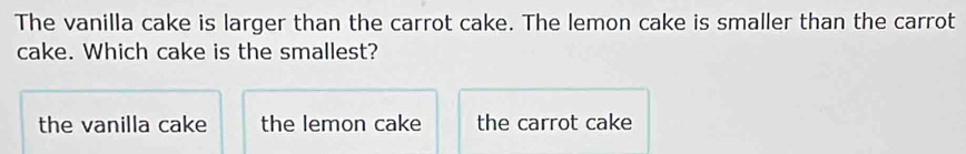 The vanilla cake is larger than the carrot cake. The lemon cake is smaller than the carrot
cake. Which cake is the smallest?
the vanilla cake the lemon cake the carrot cake