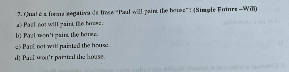 Qual é a forma negativa da frase “Paul will paint the house”? (Simple Future -Will)
a) Paul not will paint the house.
b) Paul won’t paint the house.
c) Paul not will painted the house.
d) Paul won’t painted the house.